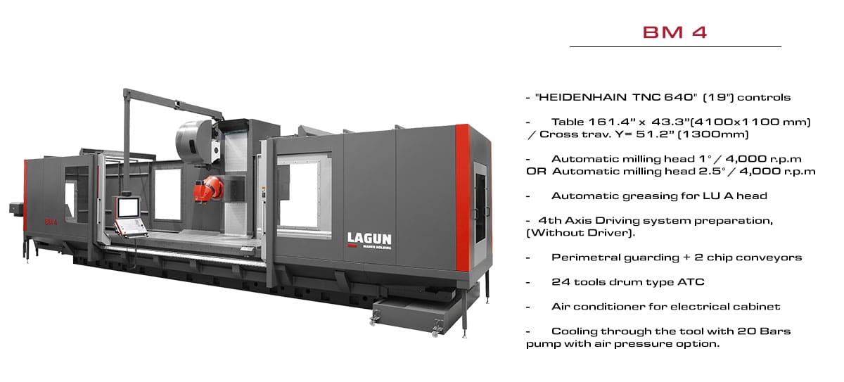 LAGUN'S BM 4: Table 4100x1100 mm / Cross trav. Y= 1300. Automatic milling head 1° / 4.000 r.p.m OR 2,5° / 4.000 r.p.m. Automatic greasing for LU A head. 4th Axis Driving system preparation, (Without Driver). Perimetral guarding + 2 chip conveyors. 24 tools drum type ATC. Air conditioner for electrical cabinet. Cooling through the tool with 20 Bars pump with air pressure option.